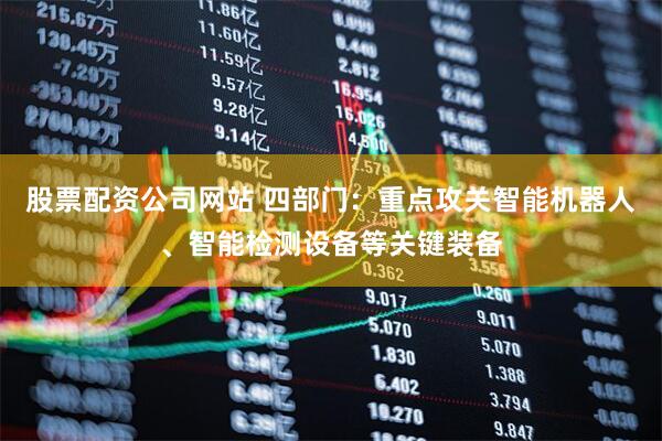 股票配资公司网站 四部门：重点攻关智能机器人、智能检测设备等关键装备