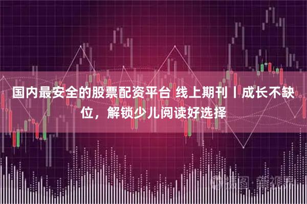 国内最安全的股票配资平台 线上期刊丨成长不缺位，解锁少儿阅读好选择