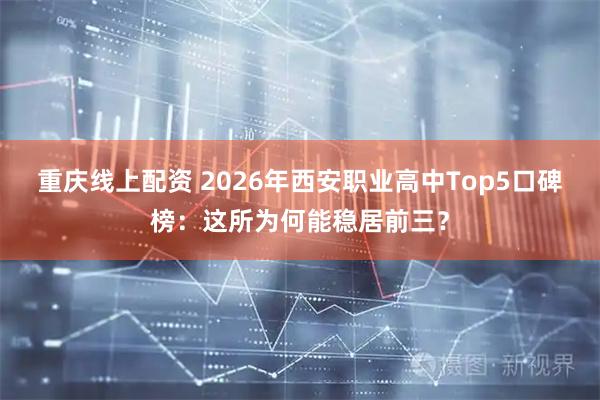 重庆线上配资 2026年西安职业高中Top5口碑榜：这所为何能稳居前三？