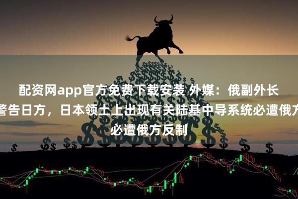 配资网app官方免费下载安装 外媒：俄副外长称俄警告日方，日本领土上出现有关陆基中导系统必遭俄方反制