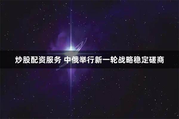炒股配资服务 中俄举行新一轮战略稳定磋商