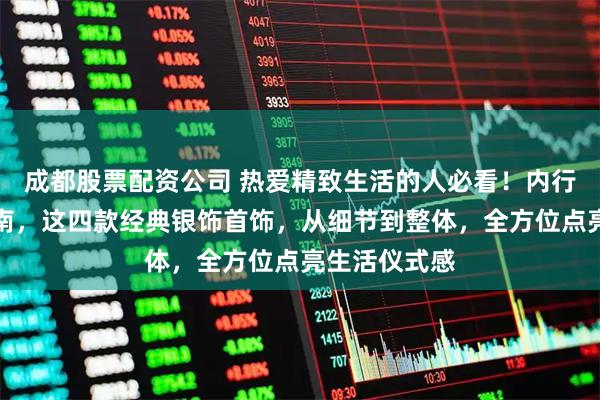 成都股票配资公司 热爱精致生活的人必看！内行分享避坑指南，这四款经典银饰首饰，从细节到整体，全方位点亮生活仪式感