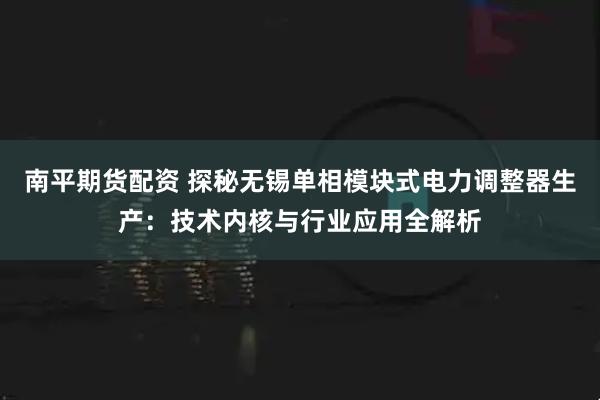 南平期货配资 探秘无锡单相模块式电力调整器生产：技术内核与行业应用全解析