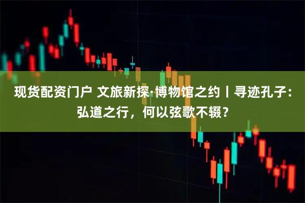 现货配资门户 文旅新探·博物馆之约丨寻迹孔子：弘道之行，何以弦歌不辍？