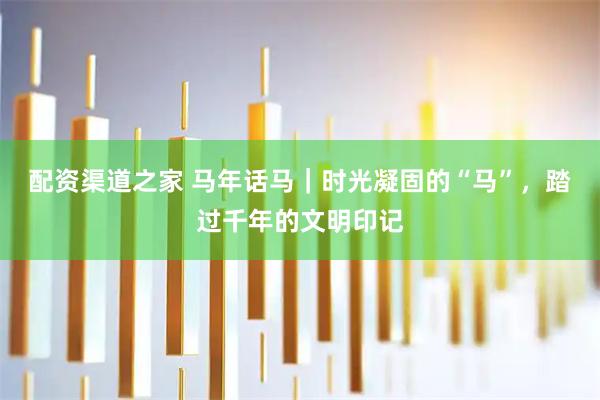 配资渠道之家 马年话马｜时光凝固的“马”，踏过千年的文明印记