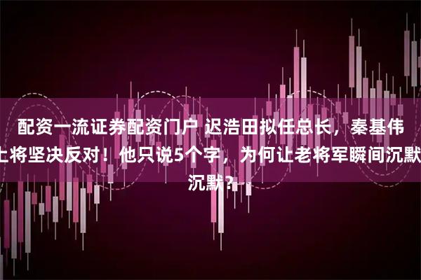 配资一流证券配资门户 迟浩田拟任总长，秦基伟上将坚决反对！他只说5个字，为何让老将军瞬间沉默？