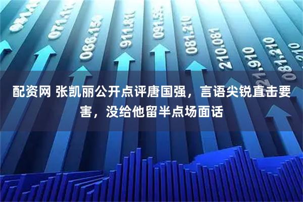 配资网 张凯丽公开点评唐国强，言语尖锐直击要害，没给他留半点场面话