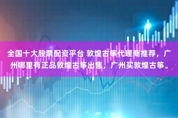 全国十大股票配资平台 敦煌古筝代理商推荐，广州哪里有正品敦煌古筝出售，广州买敦煌古筝。