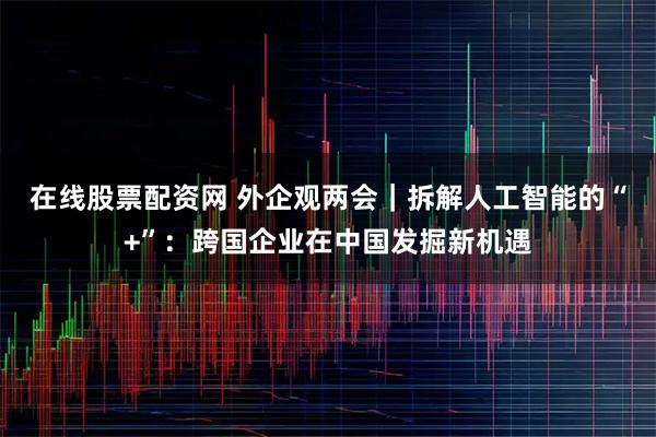 在线股票配资网 外企观两会｜拆解人工智能的“+”：跨国企业在中国发掘新机遇