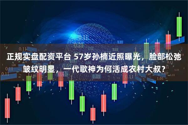 正规实盘配资平台 57岁孙楠近照曝光，脸部松弛皱纹明显，一代歌神为何活成农村大叔？