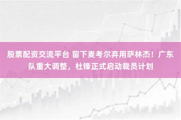 股票配资交流平台 留下麦考尔弃用萨林杰！广东队重大调整，杜锋正式启动裁员计划