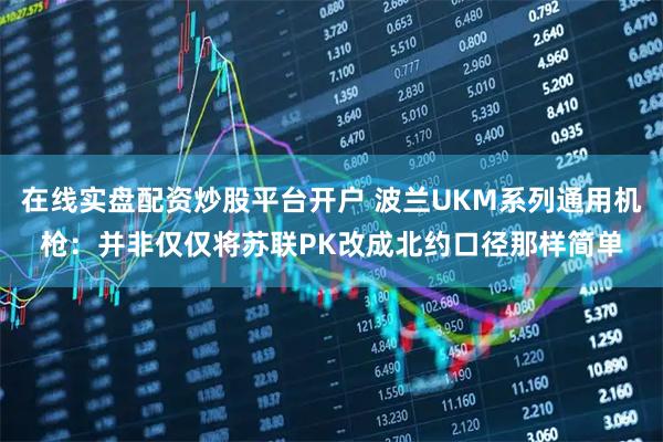 在线实盘配资炒股平台开户 波兰UKM系列通用机枪：并非仅仅将苏联PK改成北约口径那样简单