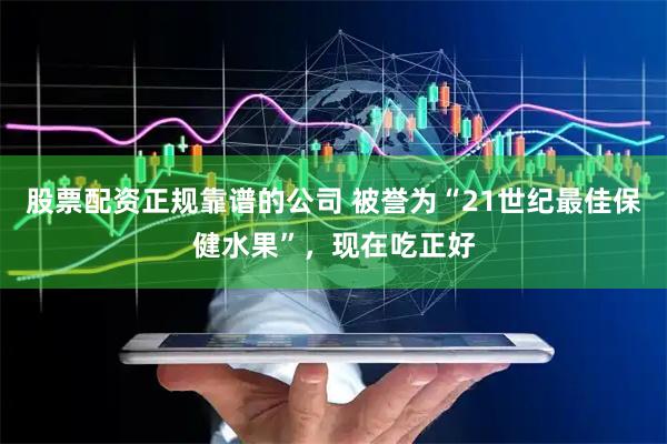 股票配资正规靠谱的公司 被誉为“21世纪最佳保健水果”，现在吃正好