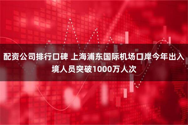 配资公司排行口碑 上海浦东国际机场口岸今年出入境人员突破1000万人次