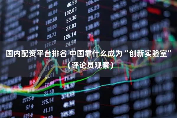 国内配资平台排名 中国靠什么成为“创新实验室”（评论员观察）