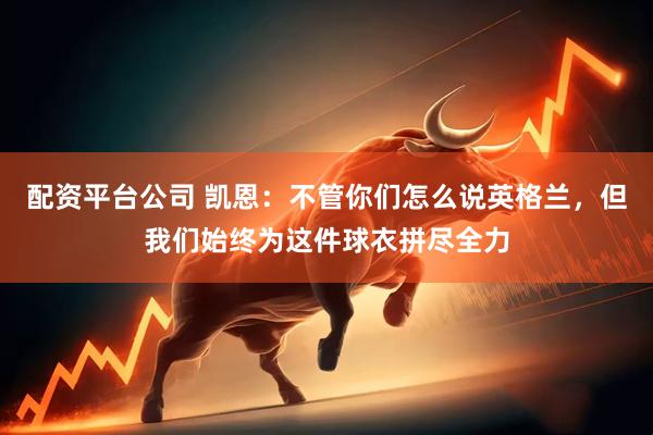 配资平台公司 凯恩：不管你们怎么说英格兰，但我们始终为这件球衣拼尽全力