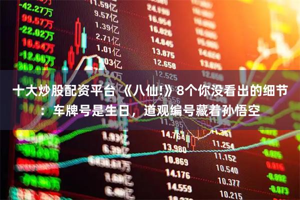 十大炒股配资平台 《八仙!》8个你没看出的细节：车牌号是生日，道观编号藏着孙悟空