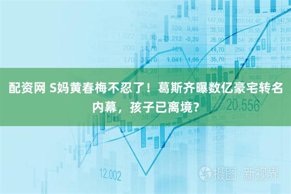 配资网 S妈黄春梅不忍了！葛斯齐曝数亿豪宅转名内幕，孩子已离境？