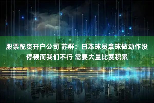股票配资开户公司 苏群：日本球员拿球做动作没停顿而我们不行 需要大量比赛积累