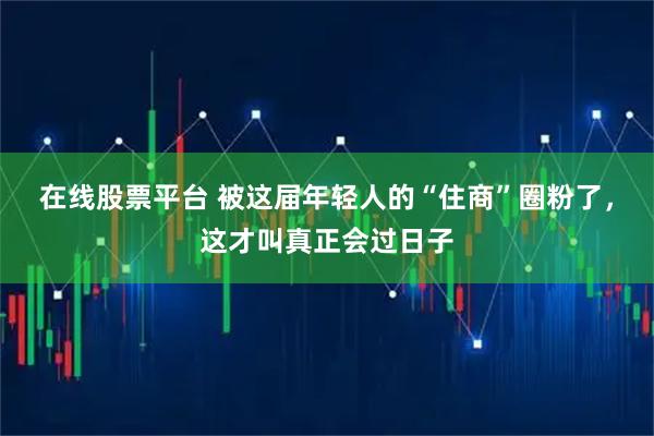 在线股票平台 被这届年轻人的“住商”圈粉了，这才叫真正会过日子